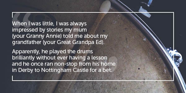 When I was little, I was always impressed by stories my mum (your Granny Annie) told me about my grandfather (your Great Grandpa Ed). Apparently he played the drums brilliantly without ever having a lesson and he once ran non-stop from his home in Derby to Nottingham Castle for a bet